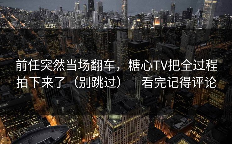 前任突然当场翻车，糖心TV把全过程拍下来了（别跳过）｜看完记得评论