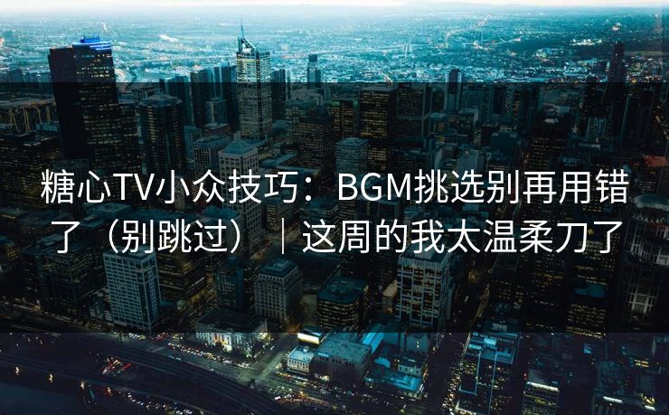 糖心TV小众技巧：BGM挑选别再用错了（别跳过）｜这周的我太温柔刀了
