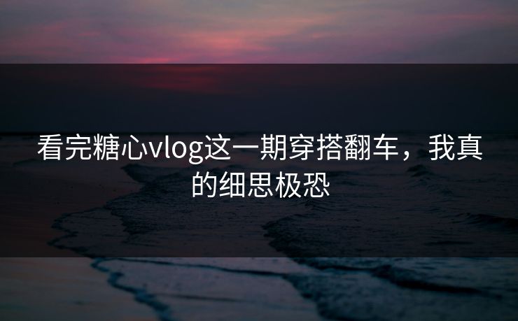 看完糖心vlog这一期穿搭翻车，我真的细思极恐